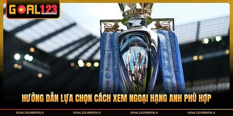 Hướng dẫn lựa chọn cách xem Ngoại Hạng Anh phù hợp